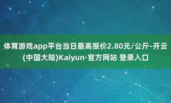 体育游戏app平台当日最高报价2.80元/公斤-开云(中国大陆)Kaiyun·官方网站 登录入口