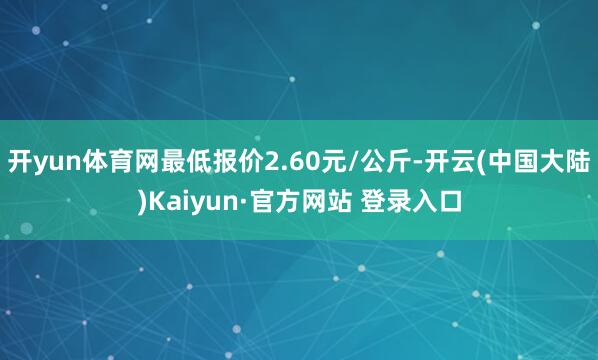 开yun体育网最低报价2.60元/公斤-开云(中国大陆)Kaiyun·官方网站 登录入口