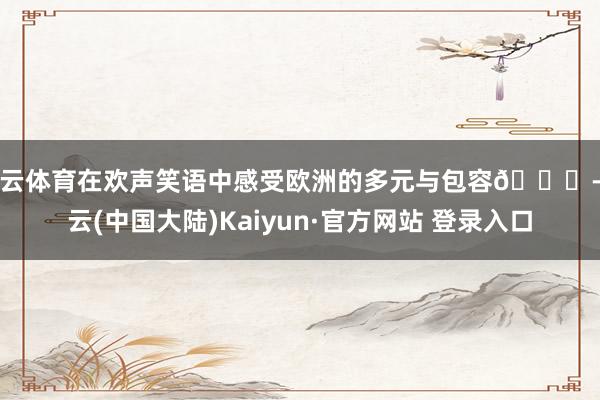 开云体育在欢声笑语中感受欧洲的多元与包容🌍-开云(中国大陆)Kaiyun·官方网站 登录入口