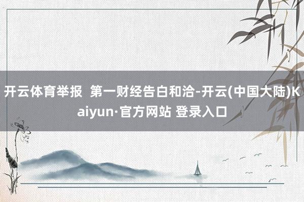 开云体育举报  第一财经告白和洽-开云(中国大陆)Kaiyun·官方网站 登录入口