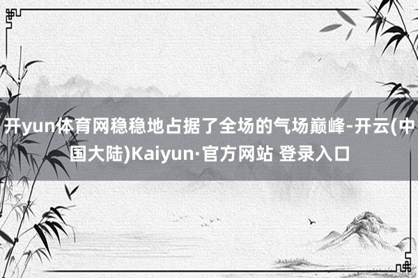 开yun体育网稳稳地占据了全场的气场巅峰-开云(中国大陆)Kaiyun·官方网站 登录入口
