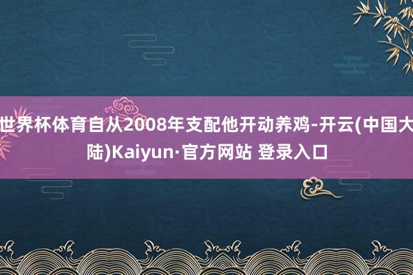 世界杯体育自从2008年支配他开动养鸡-开云(中国大陆)Kaiyun·官方网站 登录入口