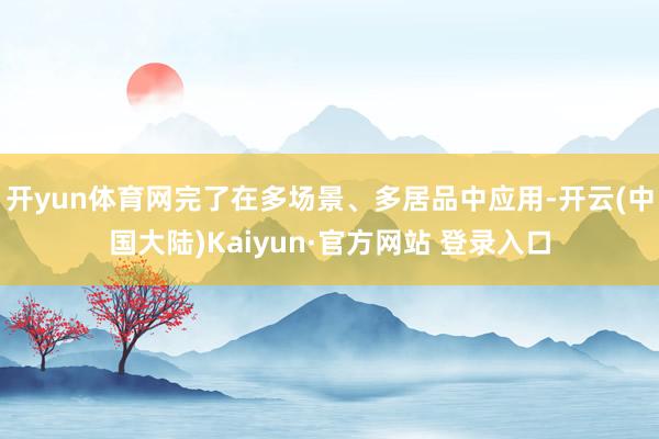 开yun体育网完了在多场景、多居品中应用-开云(中国大陆)Kaiyun·官方网站 登录入口