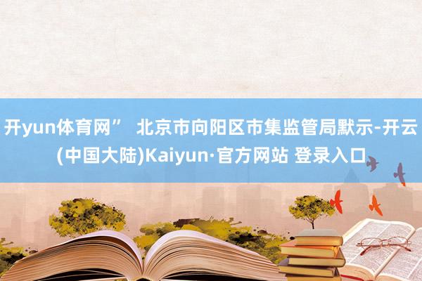 开yun体育网”  北京市向阳区市集监管局默示-开云(中国大陆)Kaiyun·官方网站 登录入口