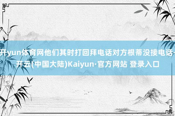 开yun体育网他们其时打回拜电话对方根蒂没接电话-开云(中国大陆)Kaiyun·官方网站 登录入口