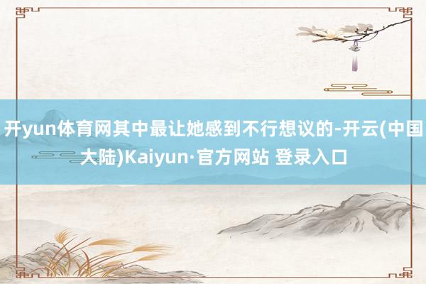 开yun体育网其中最让她感到不行想议的-开云(中国大陆)Kaiyun·官方网站 登录入口