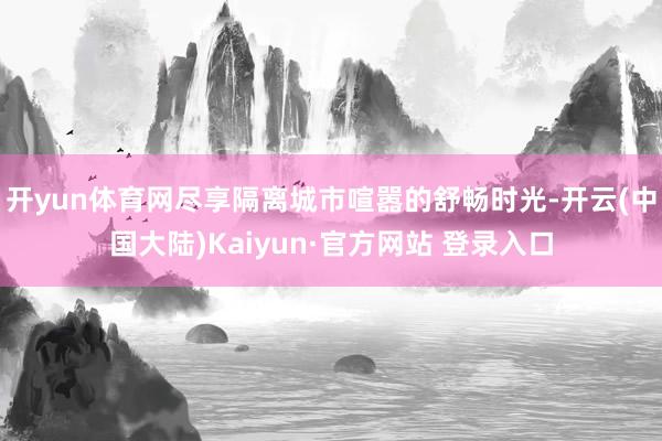 开yun体育网尽享隔离城市喧嚣的舒畅时光-开云(中国大陆)Kaiyun·官方网站 登录入口