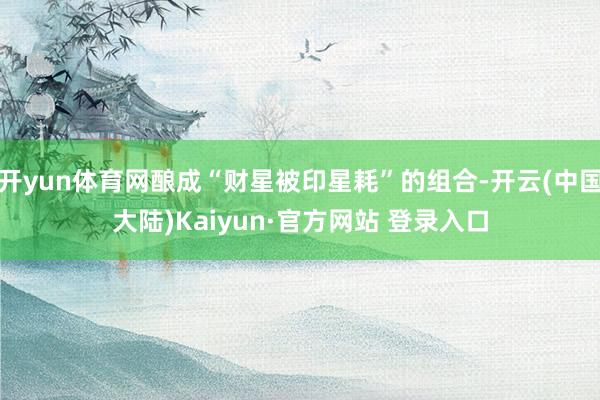 开yun体育网酿成“财星被印星耗”的组合-开云(中国大陆)Kaiyun·官方网站 登录入口
