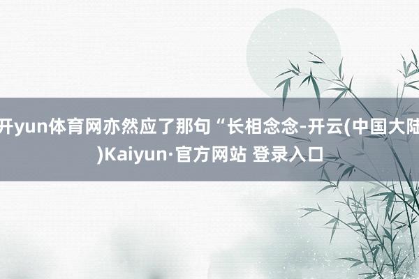 开yun体育网亦然应了那句“长相念念-开云(中国大陆)Kaiyun·官方网站 登录入口