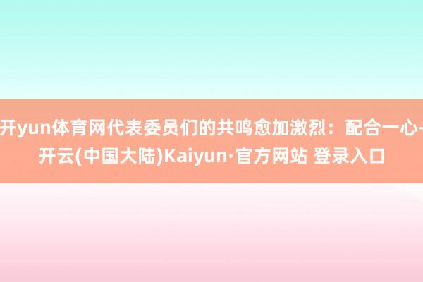 开yun体育网代表委员们的共鸣愈加激烈：配合一心-开云(中国大陆)Kaiyun·官方网站 登录入口