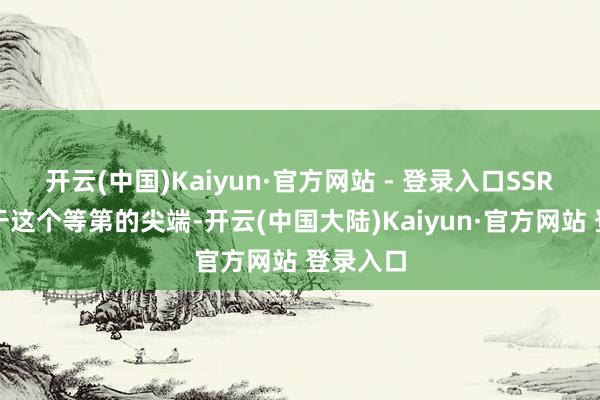 开云(中国)Kaiyun·官方网站 - 登录入口SSR单元处于这个等第的尖端-开云(中国大陆)Kaiyun·官方网站 登录入口