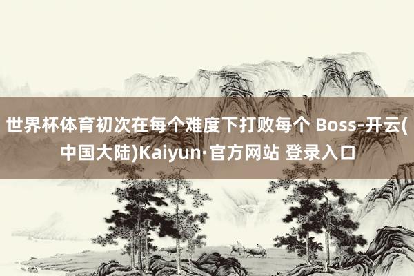 世界杯体育初次在每个难度下打败每个 Boss-开云(中国大陆)Kaiyun·官方网站 登录入口