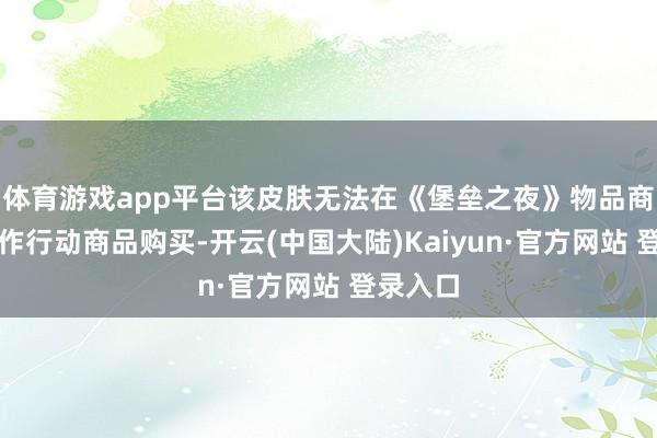 体育游戏app平台该皮肤无法在《堡垒之夜》物品商店中动作行动商品购买-开云(中国大陆)Kaiyun·官方网站 登录入口