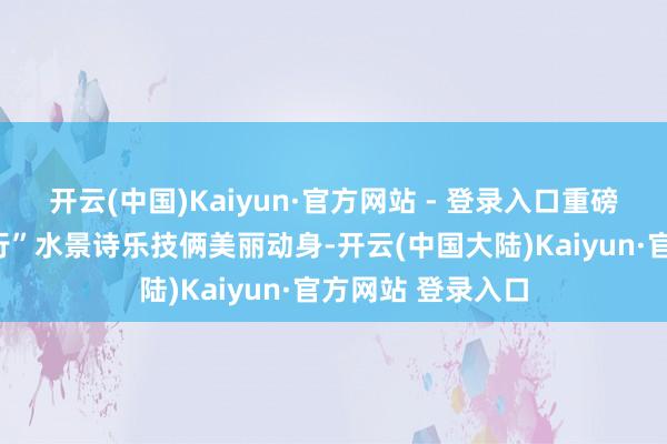 开云(中国)Kaiyun·官方网站 - 登录入口重磅文旅力作“运上行”水景诗乐技俩美丽动身-开云(中国大陆)Kaiyun·官方网站 登录入口