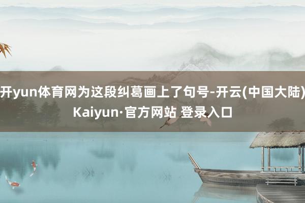 开yun体育网为这段纠葛画上了句号-开云(中国大陆)Kaiyun·官方网站 登录入口