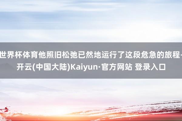 世界杯体育他照旧松弛已然地运行了这段危急的旅程-开云(中国大陆)Kaiyun·官方网站 登录入口