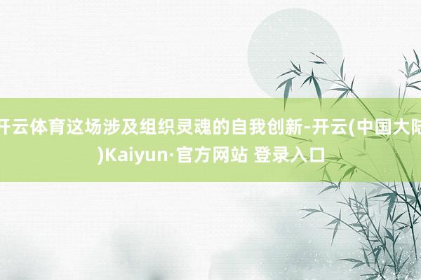 开云体育这场涉及组织灵魂的自我创新-开云(中国大陆)Kaiyun·官方网站 登录入口