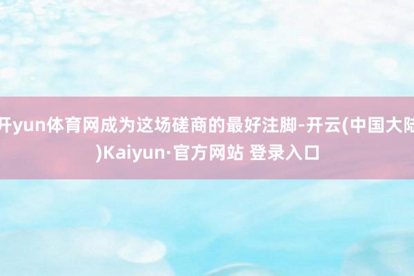开yun体育网成为这场磋商的最好注脚-开云(中国大陆)Kaiyun·官方网站 登录入口
