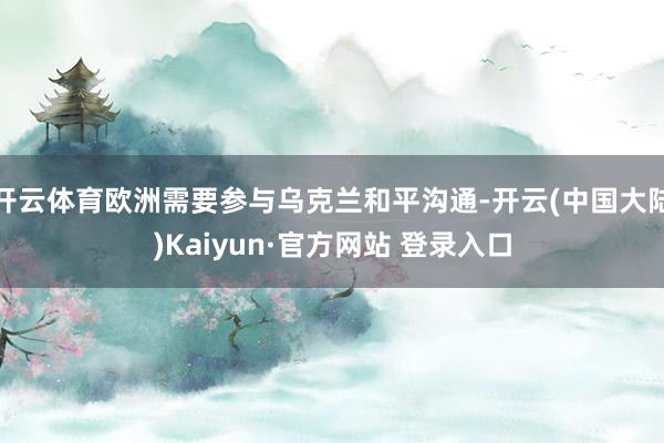 开云体育欧洲需要参与乌克兰和平沟通-开云(中国大陆)Kaiyun·官方网站 登录入口