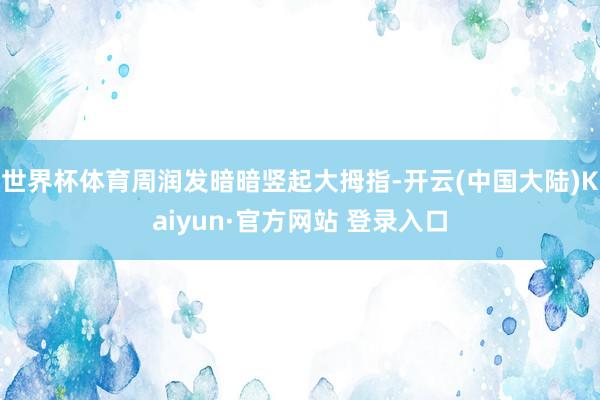 世界杯体育周润发暗暗竖起大拇指-开云(中国大陆)Kaiyun·官方网站 登录入口