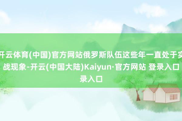 开云体育(中国)官方网站俄罗斯队伍这些年一直处于实战现象-开云(中国大陆)Kaiyun·官方网站 登录入口