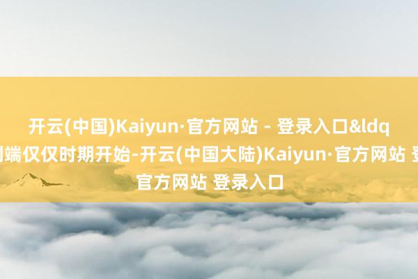 开云(中国)Kaiyun·官方网站 - 登录入口&ldquo;端到端仅仅时期开始-开云(中国大陆)Kaiyun·官方网站 登录入口