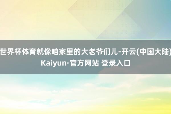 世界杯体育就像咱家里的大老爷们儿-开云(中国大陆)Kaiyun·官方网站 登录入口