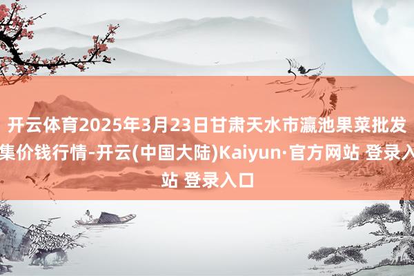 开云体育2025年3月23日甘肃天水市瀛池果菜批发市集价钱行情-开云(中国大陆)Kaiyun·官方网站 登录入口