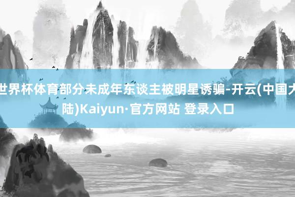 世界杯体育部分未成年东谈主被明星诱骗-开云(中国大陆)Kaiyun·官方网站 登录入口