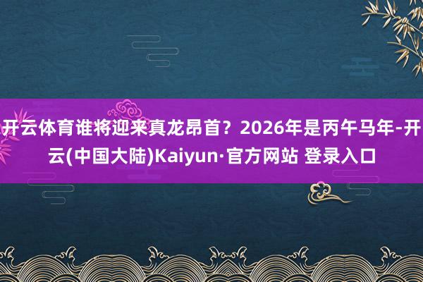开云体育谁将迎来真龙昂首？2026年是丙午马年-开云(中国大陆)Kaiyun·官方网站 登录入口