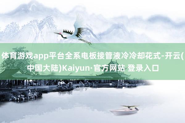 体育游戏app平台全系电板接管液冷冷却花式-开云(中国大陆)Kaiyun·官方网站 登录入口