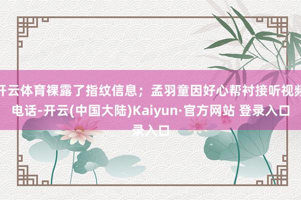 开云体育裸露了指纹信息；孟羽童因好心帮衬接听视频电话-开云(中国大陆)Kaiyun·官方网站 登录入口