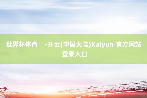 世界杯体育    -开云(中国大陆)Kaiyun·官方网站 登录入口