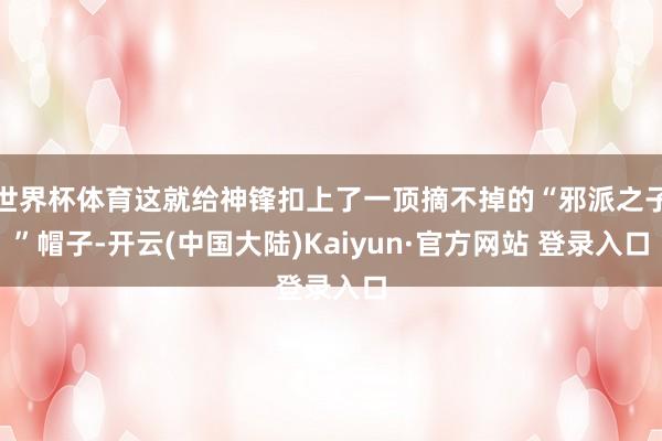 世界杯体育这就给神锋扣上了一顶摘不掉的“邪派之子”帽子-开云(中国大陆)Kaiyun·官方网站 登录入口
