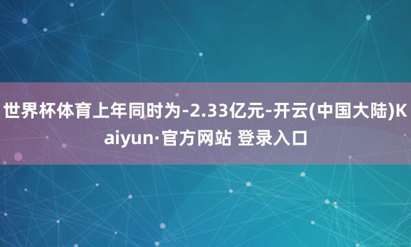 世界杯体育上年同时为-2.33亿元-开云(中国大陆)Kaiyun·官方网站 登录入口