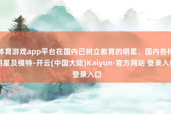 体育游戏app平台在国内已树立教育的明星、国内各样明星及模特-开云(中国大陆)Kaiyun·官方网站 登录入口