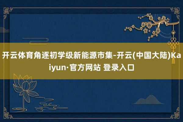 开云体育角逐初学级新能源市集-开云(中国大陆)Kaiyun·官方网站 登录入口
