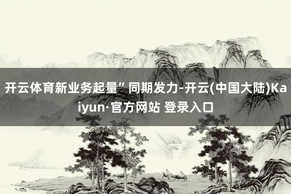 开云体育新业务起量”同期发力-开云(中国大陆)Kaiyun·官方网站 登录入口