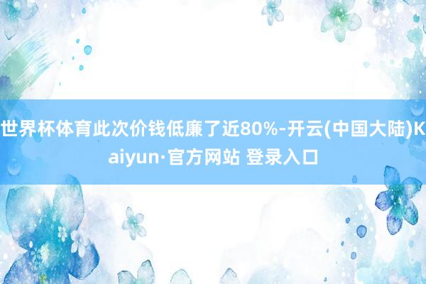 世界杯体育此次价钱低廉了近80%-开云(中国大陆)Kaiyun·官方网站 登录入口