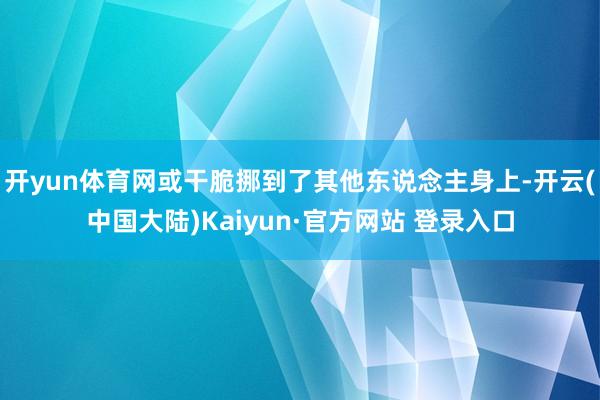 开yun体育网或干脆挪到了其他东说念主身上-开云(中国大陆)Kaiyun·官方网站 登录入口