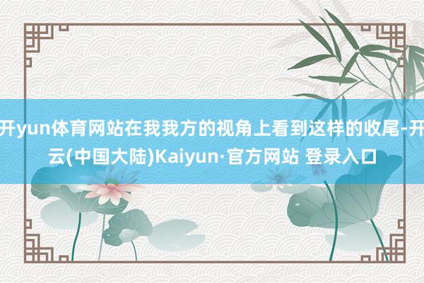 开yun体育网站在我我方的视角上看到这样的收尾-开云(中国大陆)Kaiyun·官方网站 登录入口
