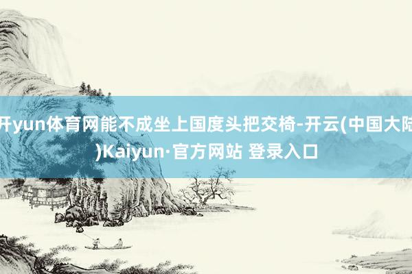 开yun体育网能不成坐上国度头把交椅-开云(中国大陆)Kaiyun·官方网站 登录入口