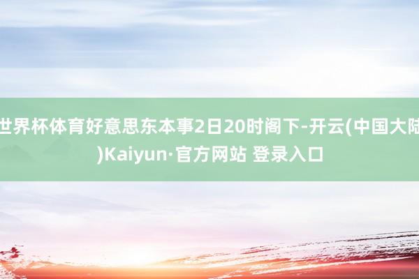 世界杯体育好意思东本事2日20时阁下-开云(中国大陆)Kaiyun·官方网站 登录入口