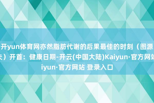 开yun体育网亦然脂肪代谢的后果最佳的时刻（图源：丁香大夫）开首：健康日期-开云(中国大陆)Kaiyun·官方网站 登录入口
