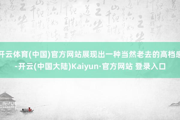开云体育(中国)官方网站展现出一种当然老去的高档感-开云(中国大陆)Kaiyun·官方网站 登录入口