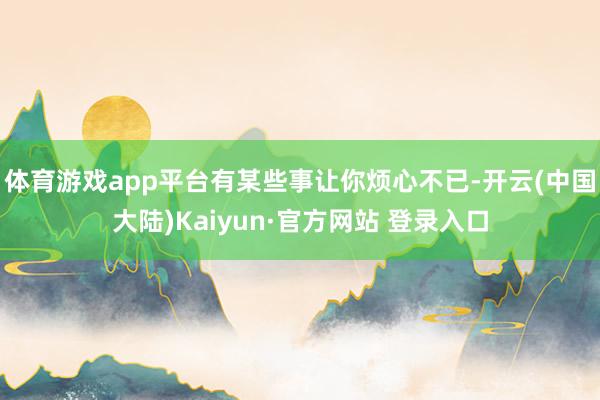 体育游戏app平台有某些事让你烦心不已-开云(中国大陆)Kaiyun·官方网站 登录入口