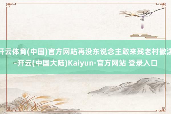 开云体育(中国)官方网站再没东说念主敢来残老村撒泼-开云(中国大陆)Kaiyun·官方网站 登录入口