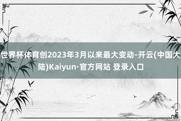 世界杯体育创2023年3月以来最大变动-开云(中国大陆)Kaiyun·官方网站 登录入口