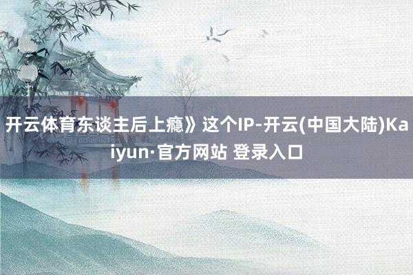 开云体育东谈主后上瘾》这个IP-开云(中国大陆)Kaiyun·官方网站 登录入口