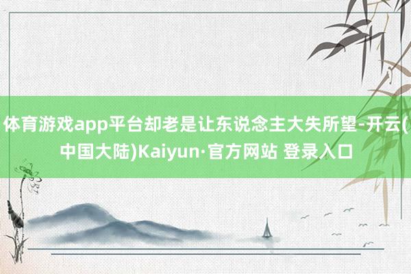 体育游戏app平台却老是让东说念主大失所望-开云(中国大陆)Kaiyun·官方网站 登录入口